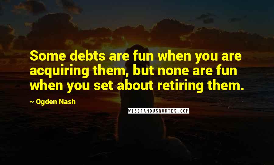 Ogden Nash Quotes: Some debts are fun when you are acquiring them, but none are fun when you set about retiring them.