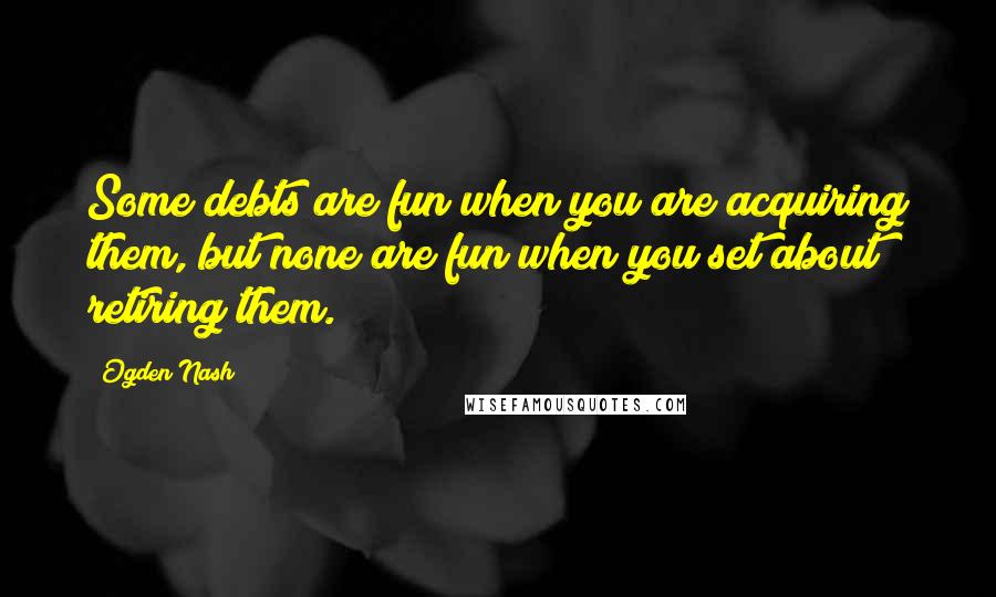 Ogden Nash Quotes: Some debts are fun when you are acquiring them, but none are fun when you set about retiring them.