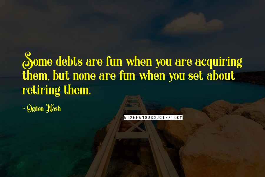 Ogden Nash Quotes: Some debts are fun when you are acquiring them, but none are fun when you set about retiring them.