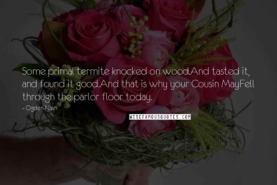 Ogden Nash Quotes: Some primal termite knocked on wood.And tasted it, and found it good.And that is why your Cousin MayFell through the parlor floor today.