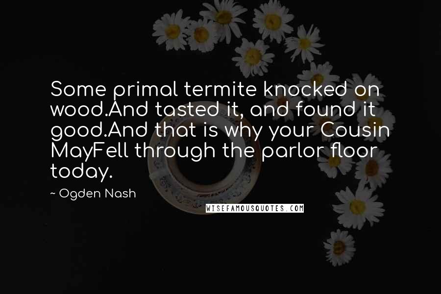 Ogden Nash Quotes: Some primal termite knocked on wood.And tasted it, and found it good.And that is why your Cousin MayFell through the parlor floor today.