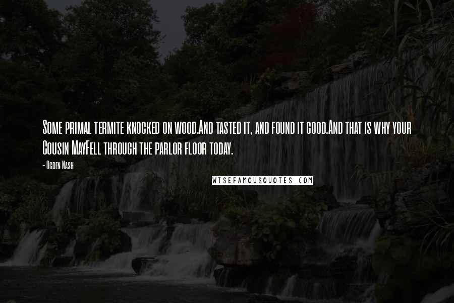 Ogden Nash Quotes: Some primal termite knocked on wood.And tasted it, and found it good.And that is why your Cousin MayFell through the parlor floor today.