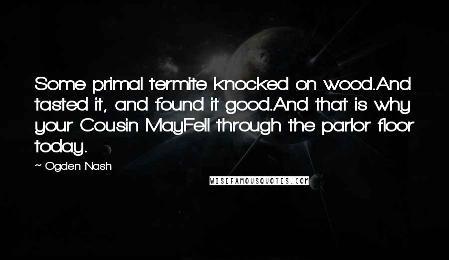 Ogden Nash Quotes: Some primal termite knocked on wood.And tasted it, and found it good.And that is why your Cousin MayFell through the parlor floor today.