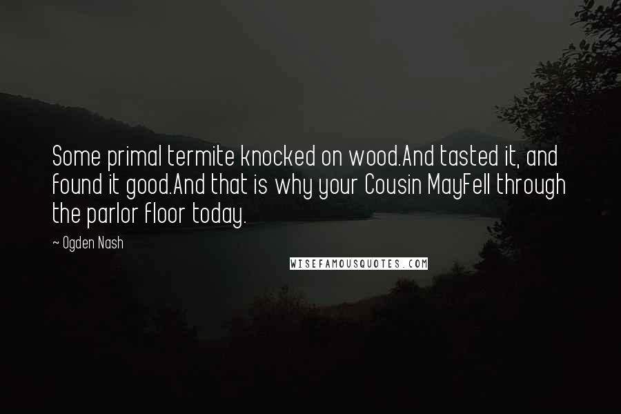 Ogden Nash Quotes: Some primal termite knocked on wood.And tasted it, and found it good.And that is why your Cousin MayFell through the parlor floor today.