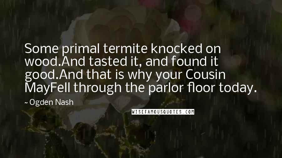 Ogden Nash Quotes: Some primal termite knocked on wood.And tasted it, and found it good.And that is why your Cousin MayFell through the parlor floor today.