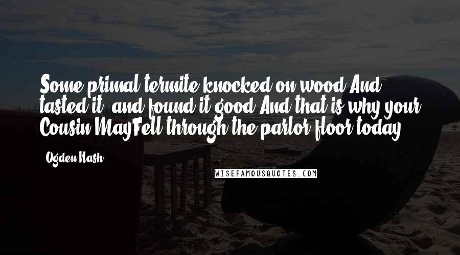 Ogden Nash Quotes: Some primal termite knocked on wood.And tasted it, and found it good.And that is why your Cousin MayFell through the parlor floor today.