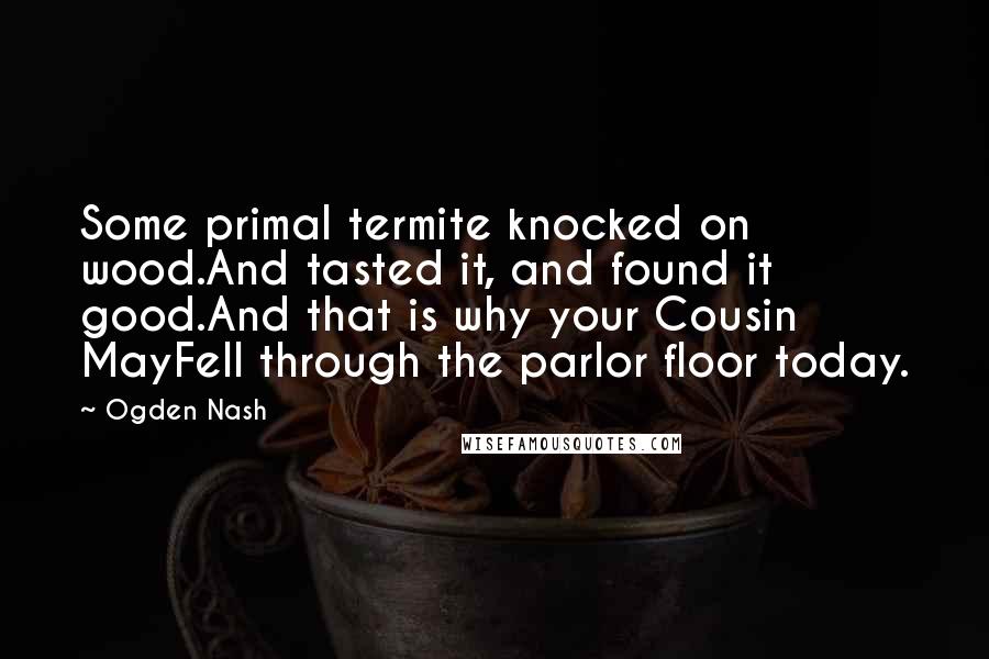 Ogden Nash Quotes: Some primal termite knocked on wood.And tasted it, and found it good.And that is why your Cousin MayFell through the parlor floor today.