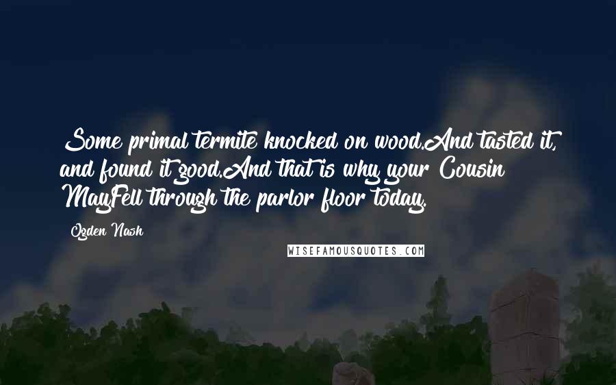 Ogden Nash Quotes: Some primal termite knocked on wood.And tasted it, and found it good.And that is why your Cousin MayFell through the parlor floor today.