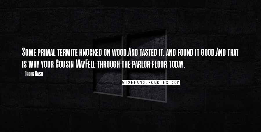 Ogden Nash Quotes: Some primal termite knocked on wood.And tasted it, and found it good.And that is why your Cousin MayFell through the parlor floor today.