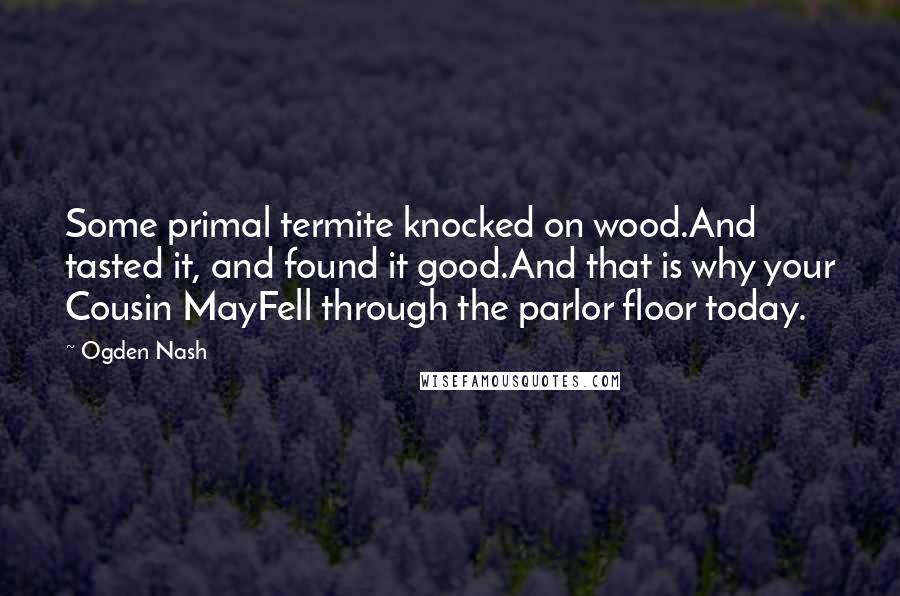 Ogden Nash Quotes: Some primal termite knocked on wood.And tasted it, and found it good.And that is why your Cousin MayFell through the parlor floor today.