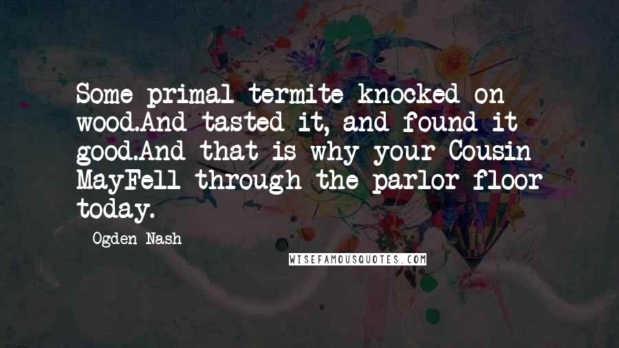 Ogden Nash Quotes: Some primal termite knocked on wood.And tasted it, and found it good.And that is why your Cousin MayFell through the parlor floor today.