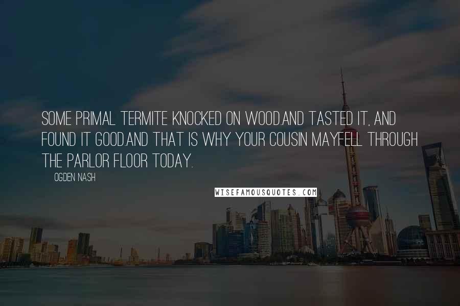 Ogden Nash Quotes: Some primal termite knocked on wood.And tasted it, and found it good.And that is why your Cousin MayFell through the parlor floor today.