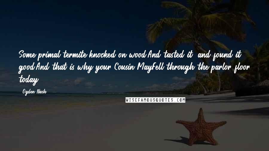 Ogden Nash Quotes: Some primal termite knocked on wood.And tasted it, and found it good.And that is why your Cousin MayFell through the parlor floor today.