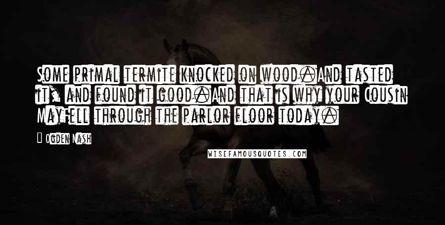 Ogden Nash Quotes: Some primal termite knocked on wood.And tasted it, and found it good.And that is why your Cousin MayFell through the parlor floor today.