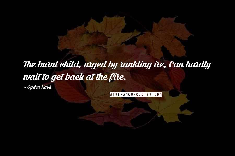 Ogden Nash Quotes: The burnt child, urged by rankling ire, Can hardly wait to get back at the fire.