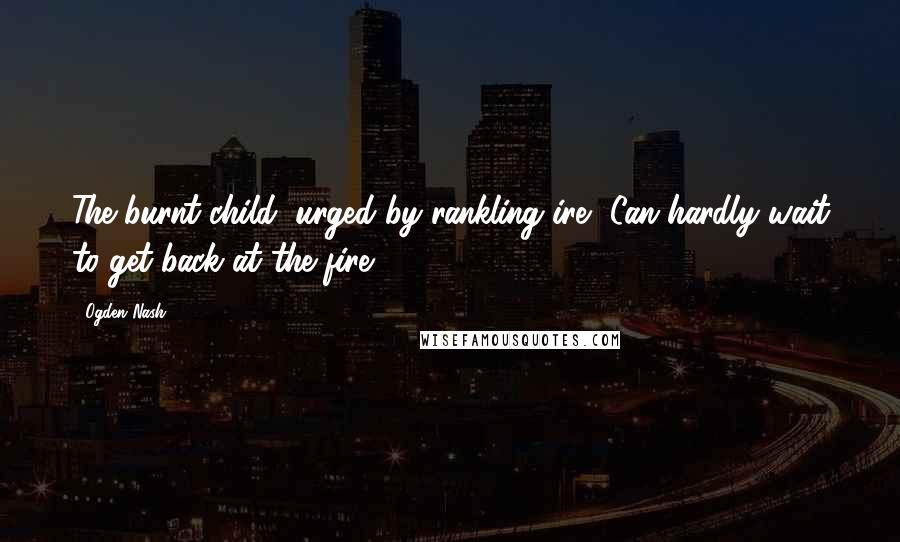 Ogden Nash Quotes: The burnt child, urged by rankling ire, Can hardly wait to get back at the fire.