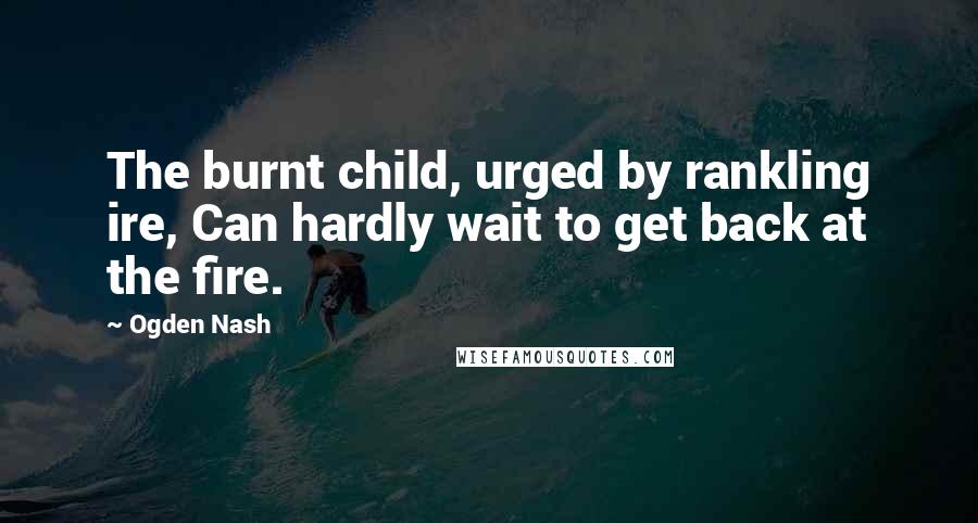 Ogden Nash Quotes: The burnt child, urged by rankling ire, Can hardly wait to get back at the fire.
