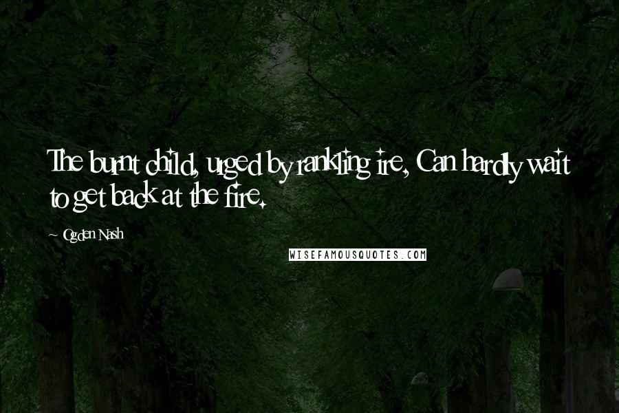 Ogden Nash Quotes: The burnt child, urged by rankling ire, Can hardly wait to get back at the fire.