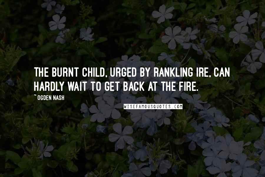 Ogden Nash Quotes: The burnt child, urged by rankling ire, Can hardly wait to get back at the fire.