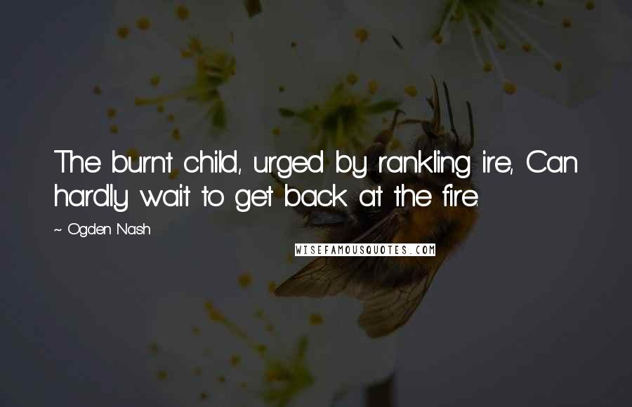 Ogden Nash Quotes: The burnt child, urged by rankling ire, Can hardly wait to get back at the fire.