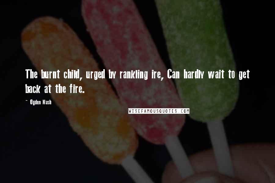 Ogden Nash Quotes: The burnt child, urged by rankling ire, Can hardly wait to get back at the fire.
