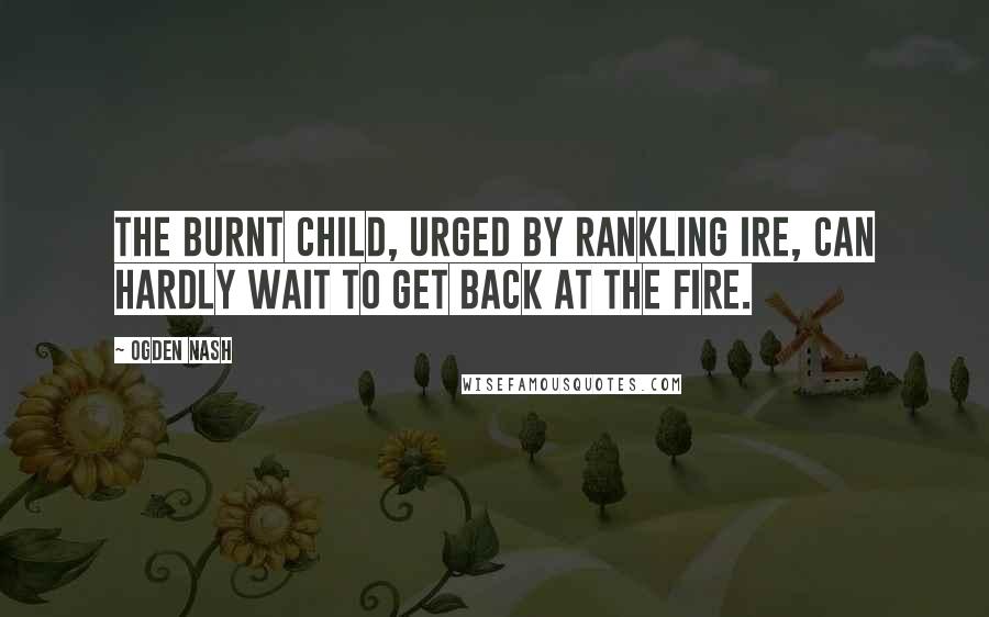 Ogden Nash Quotes: The burnt child, urged by rankling ire, Can hardly wait to get back at the fire.