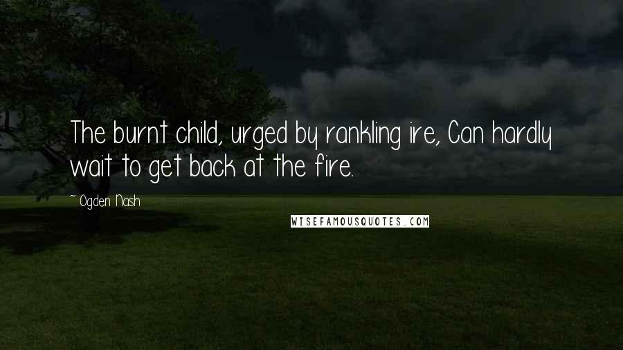 Ogden Nash Quotes: The burnt child, urged by rankling ire, Can hardly wait to get back at the fire.