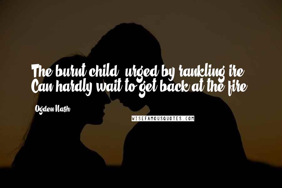 Ogden Nash Quotes: The burnt child, urged by rankling ire, Can hardly wait to get back at the fire.