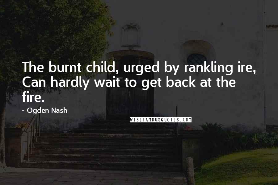 Ogden Nash Quotes: The burnt child, urged by rankling ire, Can hardly wait to get back at the fire.