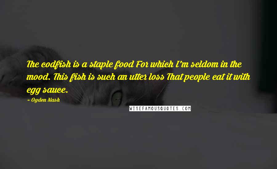 Ogden Nash Quotes: The codfish is a staple food For which I'm seldom in the mood. This fish is such an utter loss That people eat it with egg sauce.