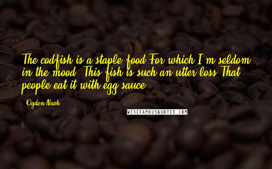 Ogden Nash Quotes: The codfish is a staple food For which I'm seldom in the mood. This fish is such an utter loss That people eat it with egg sauce.