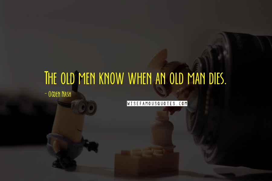 Ogden Nash Quotes: The old men know when an old man dies.