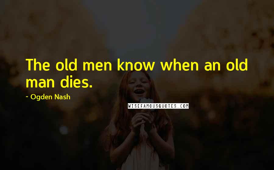 Ogden Nash Quotes: The old men know when an old man dies.