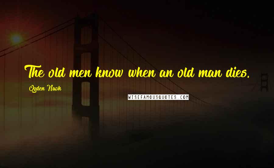 Ogden Nash Quotes: The old men know when an old man dies.