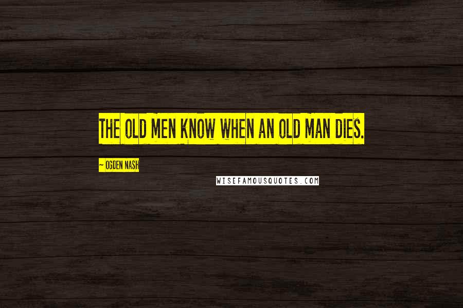 Ogden Nash Quotes: The old men know when an old man dies.