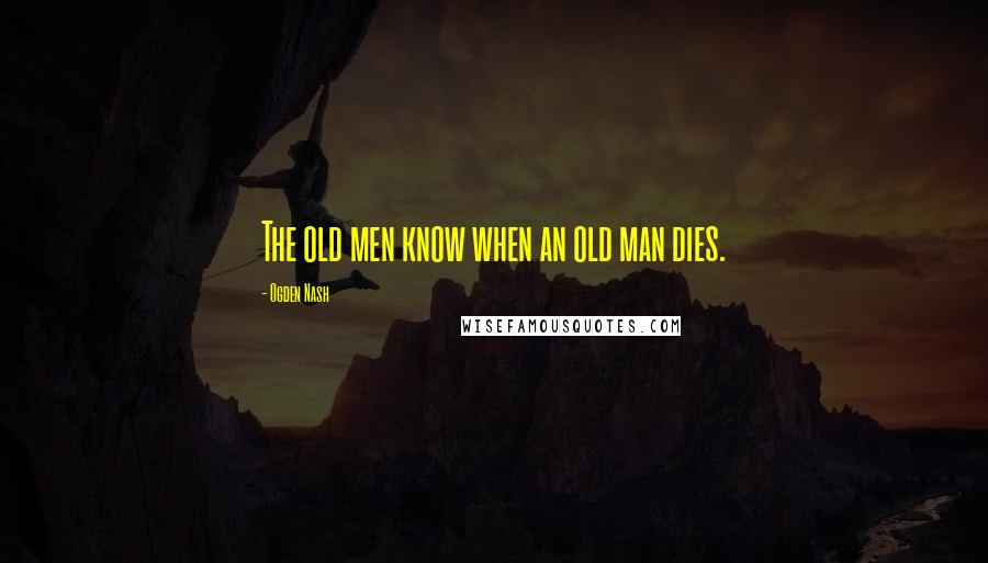 Ogden Nash Quotes: The old men know when an old man dies.