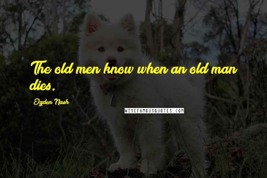 Ogden Nash Quotes: The old men know when an old man dies.