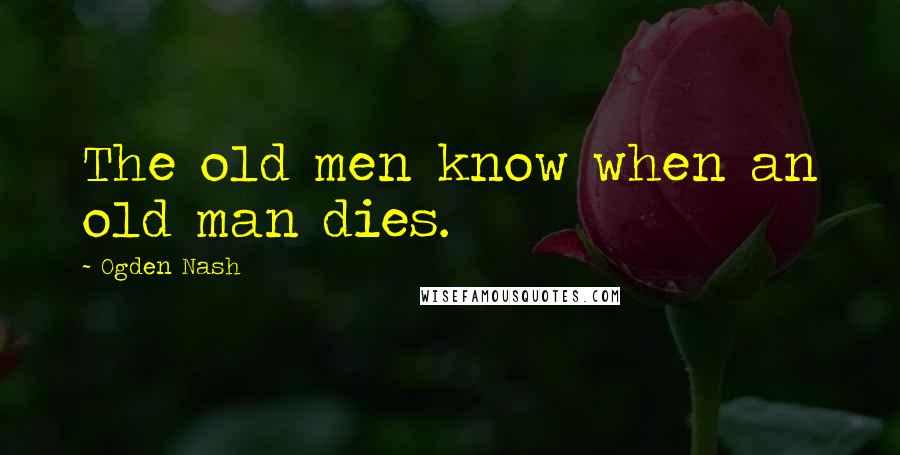 Ogden Nash Quotes: The old men know when an old man dies.