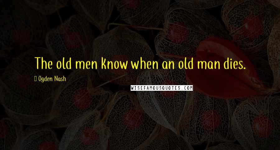 Ogden Nash Quotes: The old men know when an old man dies.