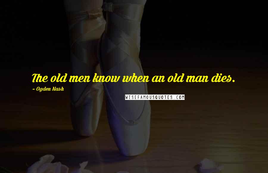 Ogden Nash Quotes: The old men know when an old man dies.