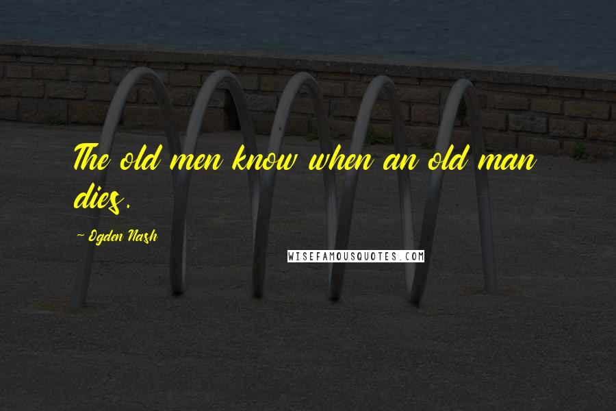 Ogden Nash Quotes: The old men know when an old man dies.