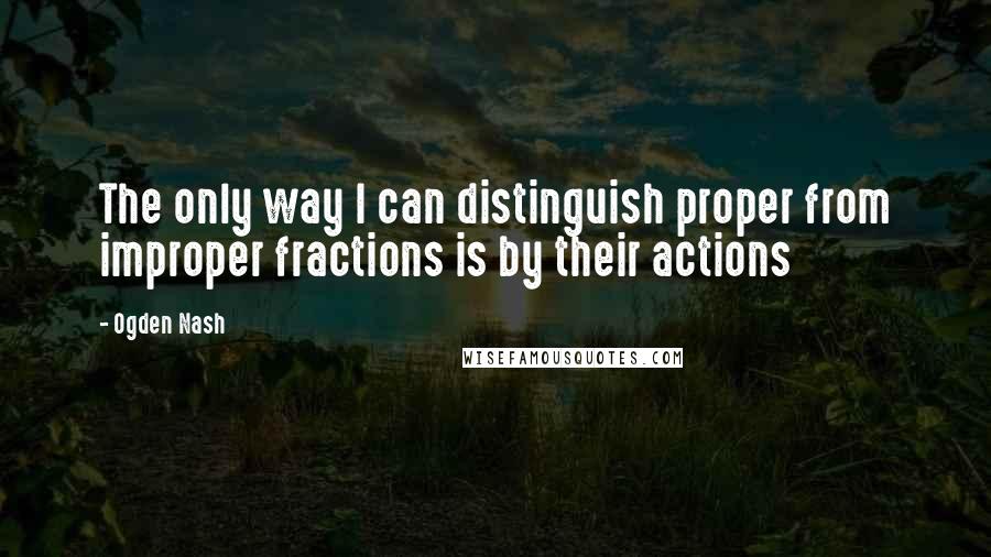 Ogden Nash Quotes: The only way I can distinguish proper from improper fractions is by their actions