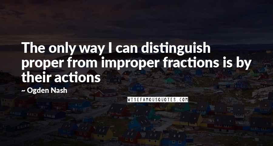 Ogden Nash Quotes: The only way I can distinguish proper from improper fractions is by their actions