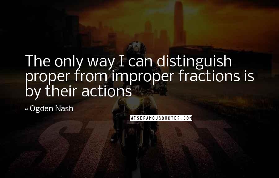 Ogden Nash Quotes: The only way I can distinguish proper from improper fractions is by their actions