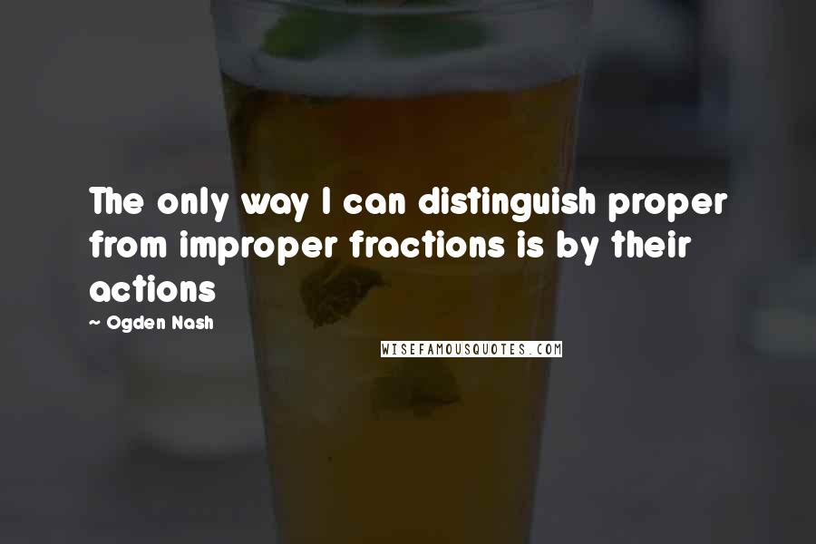 Ogden Nash Quotes: The only way I can distinguish proper from improper fractions is by their actions