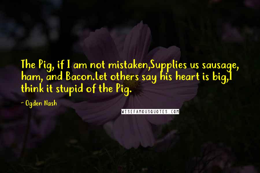 Ogden Nash Quotes: The Pig, if I am not mistaken,Supplies us sausage, ham, and Bacon.Let others say his heart is big,I think it stupid of the Pig.