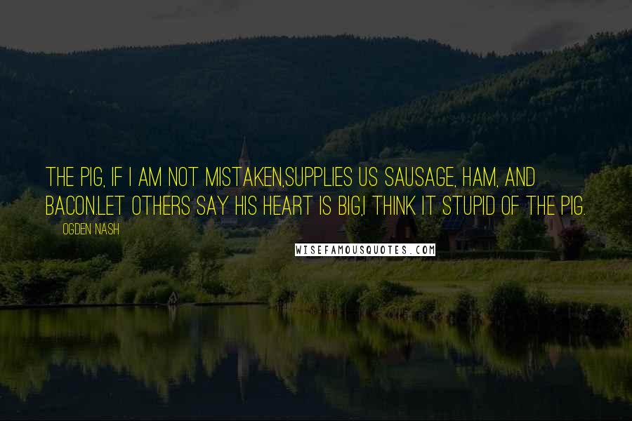 Ogden Nash Quotes: The Pig, if I am not mistaken,Supplies us sausage, ham, and Bacon.Let others say his heart is big,I think it stupid of the Pig.