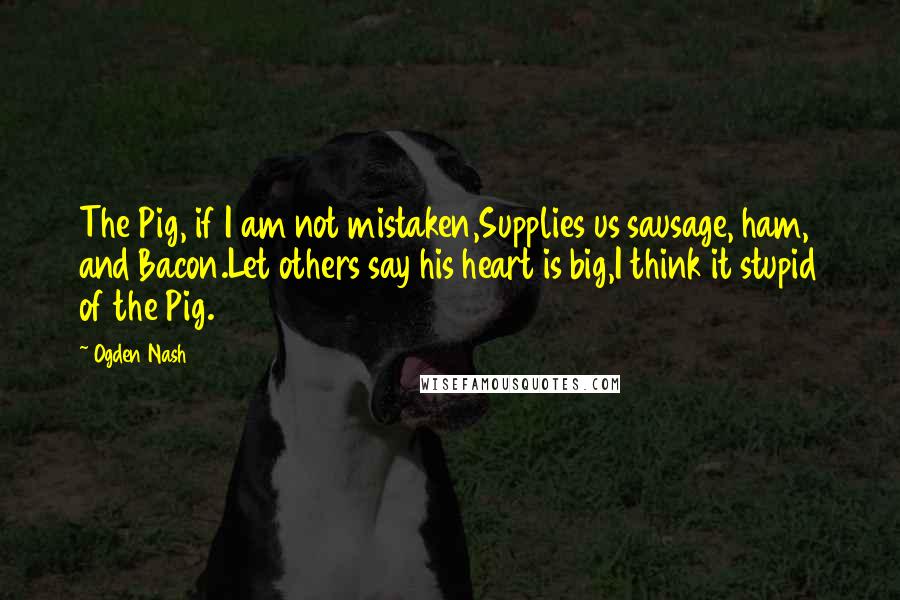 Ogden Nash Quotes: The Pig, if I am not mistaken,Supplies us sausage, ham, and Bacon.Let others say his heart is big,I think it stupid of the Pig.