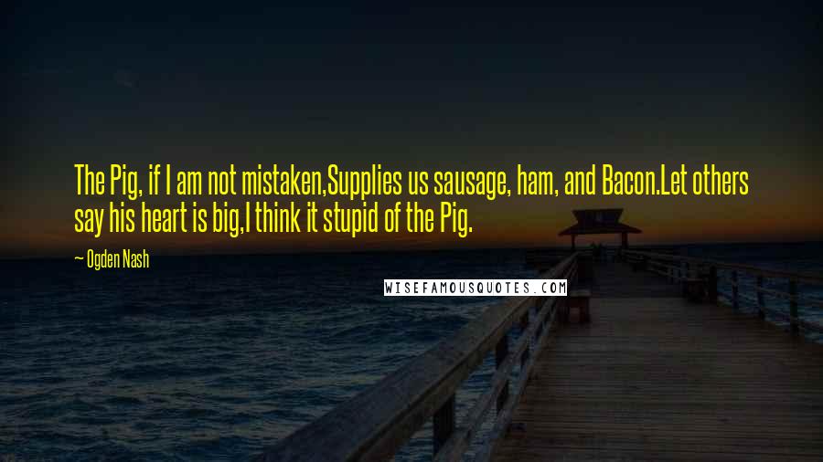 Ogden Nash Quotes: The Pig, if I am not mistaken,Supplies us sausage, ham, and Bacon.Let others say his heart is big,I think it stupid of the Pig.