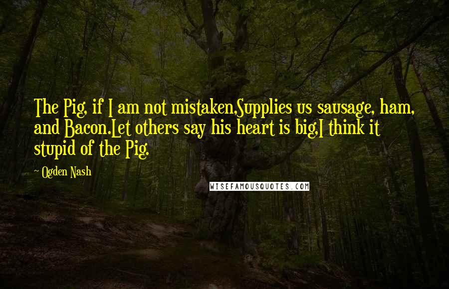 Ogden Nash Quotes: The Pig, if I am not mistaken,Supplies us sausage, ham, and Bacon.Let others say his heart is big,I think it stupid of the Pig.